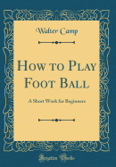 How to Play Foot Ball: A Short Work for Beginners (Classic Reprint)