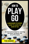 How to Play Go: A Beginners to Expert Guide to Learn The Game of Go: An Instructional Book to Learning the Rules, Go Board, and Art of The Game