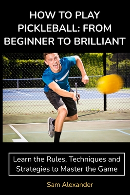 How to Play Pickleball: FROM BEGINNER TO BRILLIANT: Learn the Rules, Techniques and Strategies to Master the Game - Alexander, Sam