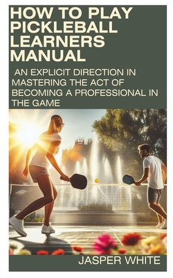 How to Play Pickleball: LEARNERS MANUAL: An explicit direction in mastering the act of becoming a professional in the game - White, Jasper