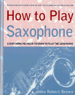 How to Play Saxophone: Everything You Need to Know to Play the Saxophone - Brown, John Robert