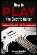 How to Play the Electric Guitar: A Beginner's Guide to Learning the Electric Guitar Basics, Reading Music, and Playing Songs with Audio Recordings