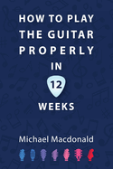 How To Play The Guitar Properly In 12 Weeks: The Definitive Starter Book