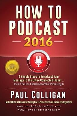 How to Podcast 2016: Our Simple Steps to Broadcast Your Message to the Entire Connected Planet ... Even If You Don't Know Where to Start - Colligan, Paul