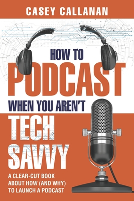 How to Podcast When You Aren't Tech Savvy: A Clear-Cut Book about How (and Why) to Launch a Podcast - Callanan, Casey