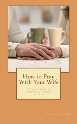 How to Pray With Your Wife: 10 Powerful Prayers to Secure Her Heart, Safety, and Destiny - Carlson, Steve