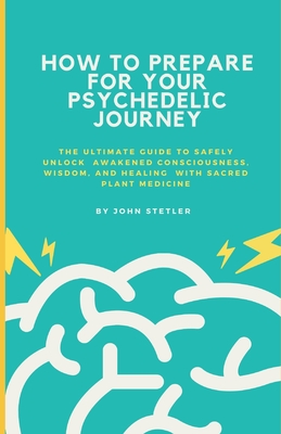 How to Prepare for Your Psychedelic Journey: The Ultimate Guide to Safely Unlock Awakened Consciousness, Wisdom, and Healing - Stetler, John