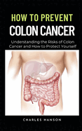 How To Prevent Colon Cancer: Understanding the Risks of Colon Cancer and How to Protect Yourself