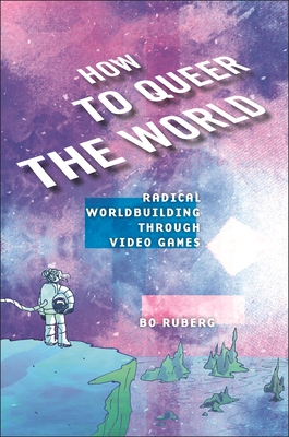 How to Queer the World: Radical Worldbuilding Through Video Games - Ruberg, Bo