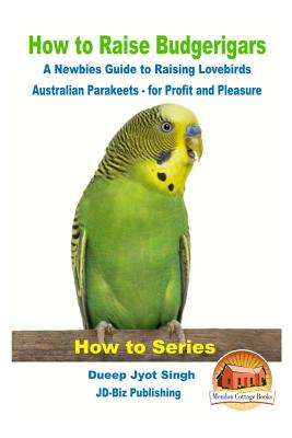 How to Raise Budgerigars - A Newbie's Guide to Raising Lovebirds - Australian Parakeets - for Profit and Pleasure - Davidson, John, and Mendon Cottage Books (Editor), and Singh, Dueep Jyot