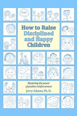 How to Raise Disciplined and Happy Children: Mastering the Power of Positive Reinforcement - Adams Ph D, Jerry