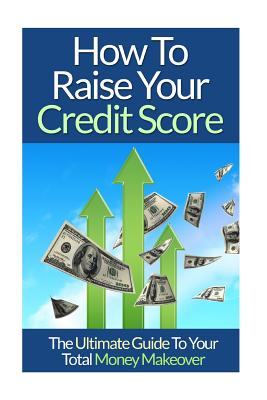 How To Raise Your Credit Score: The Ultimate Guide To Your Total Money Makeover - Lim, David