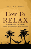 How to Relax: Stop Being Busy, Take a Break and Get Better Results While Doing Less