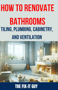 How to Renovate Bathrooms - Tiling, Plumbing, Cabinetry, and Ventilation: Expert Tips, Techniques, and Strategies for Tiling, Plumbing, Cabinetry Installation, and Ventilation Solutions