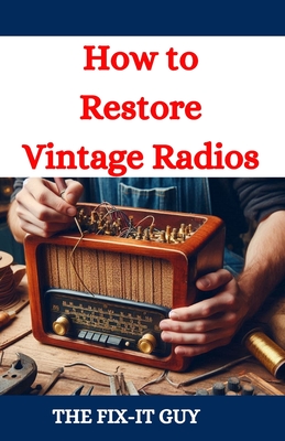 How to Restore Vintage Radios: A Step-by-Step Guide to Repairing and Refinishing Classic Tube and Transistor Radios for Collectors and Enthusiasts - Guy, The Fix-It