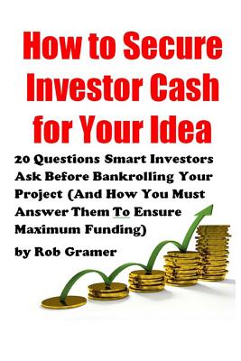 How to Secure Investor Cash for Your Idea: 20 Questions Smart Investors Ask Before Bankrolling Your Project (And How You Must Answer Them To Ensure Maximum Funding) - Gramer, Rob W