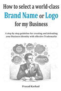 How to select a world-class Brand Name or Logo for My Business: A step by step guideline for creating and defending your Business Identity with effective Trademarks