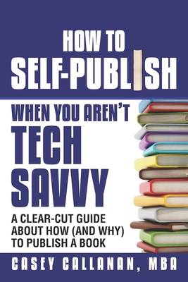 How to Self-Publish When You Aren't Tech Savvy: A Clear-Cut Guide about How (and Why) to Publish a Book - Callanan, Casey