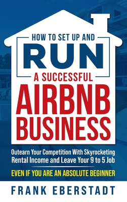 How to Set Up and Run a Successful Airbnb Business: Outearn Your Competition with Skyrocketing Rental Income and Leave Your 9 to 5 Job Even If You Are an Absolute Beginner - Eberstadt, Frank