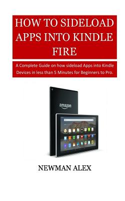 How to Sideload Apps Into Your Kindle Fire: A Complete Guide on How Sideload Apps Into Kindle Devices in Less Than 5 Minutes for Beginners to Pro. - Alex, Newman