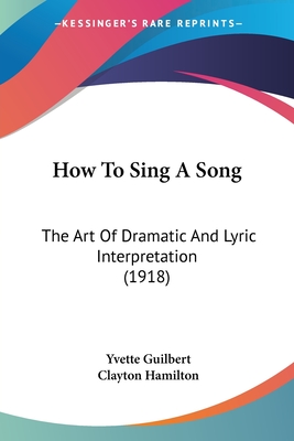 How To Sing A Song: The Art Of Dramatic And Lyric Interpretation (1918) - Guilbert, Yvette, and Hamilton, Clayton (Introduction by)