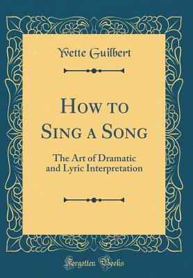 How to Sing a Song: The Art of Dramatic and Lyric Interpretation (Classic Reprint) - Guilbert, Yvette