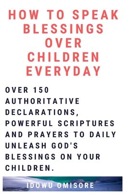 How to Speak Blessings Over Your Children Everyday: Over 150 Authoritative Declarations, Powerful Scriptures and Prayers to Daily Unleash God's Blessings on Your Children - Omisore, Idowu