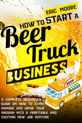 How to Start a Beer Truck Business: A Complete Beginner's Guide on How to Start, Manage and Grow your Passion into a Profitable and Exciting New Job Venture - Moore, Eric