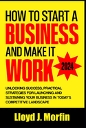 How to Start a Business and Make it Work: Unlocking Success, Practical Strategies for Launching and Sustaining Your Business in Today's Competitive Landscape