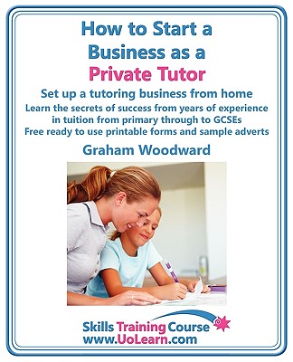 How to Start a Business as a Private Tutor. Set Up a Tutoring Business from Home. Learn the Secrets of Success from Years of Experience in Tuition Fro - Woodward, Graham, and Greenhall, Margaret (Editor)