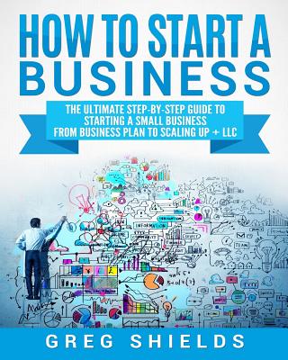 How to Start a Business: The Ultimate Step-By-Step Guide to Starting a Small Business from Business Plan to Scaling up + LLC - Shields, Greg