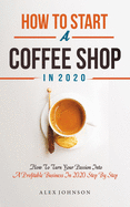 How To Start A Coffee Shop in 2020: How To Turn Your Passion Into A Profitable Business In 2020 Step By Step