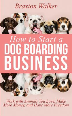 How to Start a Dog Boarding Business: Work with Animals You Love, Make More Money, and Have More Freedom - Walker, Braxton