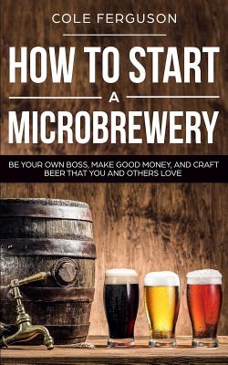 How to Start a Microbrewery: Be Your Own Boss, Make Good Money, and Craft Beer That You and Others Love - Ferguson, Cole