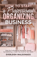 How to Start a Professional Organizing Business: Enjoy the Fruitfulness of Working for Yourself by Establishing a Clutter-Free Home for Your Clients