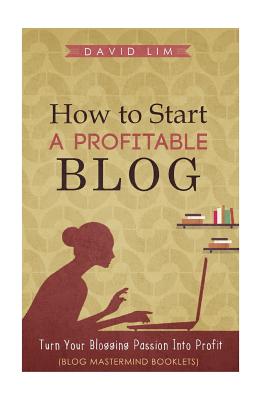 How To Start A Profitable Blog: A Guide To Create Content That Rocks, Build Traffic, And Turn Your Blogging Passion Into Profit - Lim, David