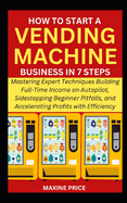 How to Start a Vending Machine Business in 7 Steps: Mastering Expert Techniques Building Full-Time Income on Autopilot, Sidestepping Beginner Pitfalls, and Accelerating Profits with Efficiency