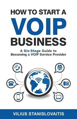 How to Start a VoIP Business: A Six-Stage Guide to Becoming a VoIP Service Provider - Stanislovaitis, Vilius