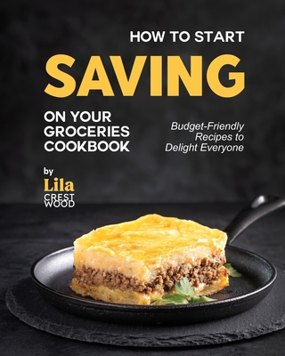 How to Start Saving on Your Groceries Cookbook: Budget-Friendly Recipes to Delight Everyone - Crestwood, Lila