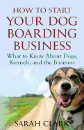 How to Start Your Dog Boarding Business: What to Know about Dogs, Kennels, and the Business