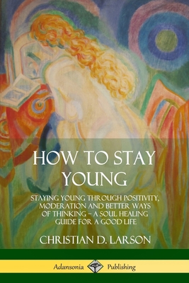 How to Stay Young: Staying Young Through Positivity, Moderation and Better Ways of Thinking, a Soul Healing Guide for a Good Life - Larson, Christian D