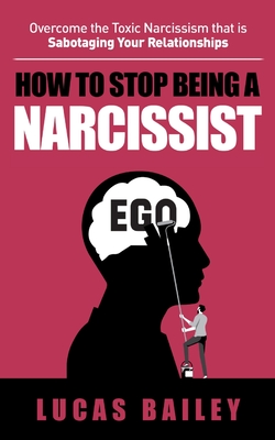 How to Stop Being a Narcissist: Overcome the Toxic Narcissism that is Sabotaging Your Relationships - Bailey, Lucas