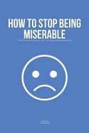 How To Stop Being Miserable: The Ultimate Guide on How To Stop Feeling Miserable