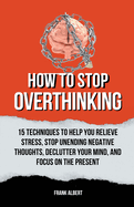 How To Stop Overthinking: 15 Techniques To Help You Relieve Stress, Stop Unending Negative Thoughts, Declutter Your Mind, And Focus On The Present