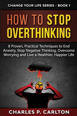 How to Stop Overthinking: 8 Proven, Practical Techniques to End Anxiety, Stop Negative Thinking, Overcome Worrying and Live a Healthier, Happier Life - Carlton, Charles P