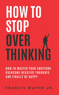 How to stop overthinking: how to master your emotions, overcome negative thoughts and finally be happy