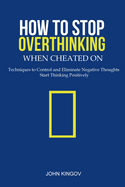 How to Stop Overthinking When Cheated On: Techniques to Control and Eliminate Negative Thoughts & Start Thinking Positively