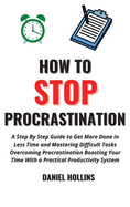 How to Stop Procrastination: A Step by Step Guide to Get More Done in Less Time and Mastering Difficult Tasks Overcoming Procrastination Boosting Your Time with a Practical Productivity System