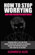 How to Stop Worrying and Find Unlimited Happiness: Overcome Anxiety, Fear, and Stress. Manage Emotions and Your Social Relationships. Increase Your Emotional Resilience. Start Living the Life You Want