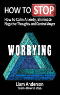 How to stop worrying: how to calm anxiety, eliminate negative thoughts and control anger